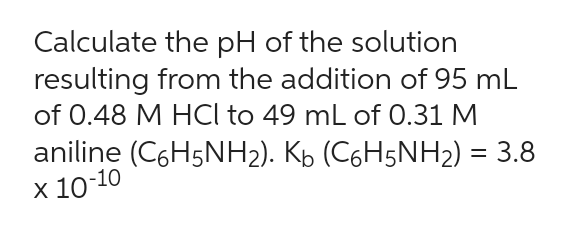 Calculate the pH of the solution
resulting from the addition of 95 mL
of 0.48 M HCl to 49 mL of 0.31 M
aniline (C6H5NH₂). K₁ (C6H5NH₂) = 3.8
x 10-10