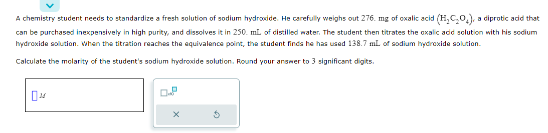 A chemistry student needs to standardize a fresh solution of sodium hydroxide. He carefully weighs out 276. mg of oxalic acid (H₂C₂O4), a diprotic acid that
can be purchased inexpensively in high purity, and dissolves it in 250. mL of distilled water. The student then titrates the oxalic acid solution with his sodium
hydroxide solution. When the titration reaches the equivalence point, the student finds he has used 138.7 mL of sodium hydroxide solution.
Calculate the molarity of the student's sodium hydroxide solution. Round your answer to 3 significant digits.
M
X
3