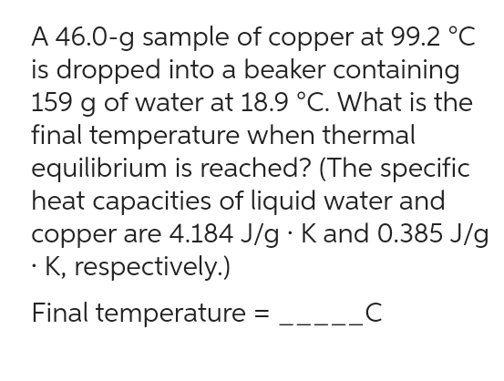 A 46.0-g sample of copper at 99.2 °C
is dropped into a beaker containing
159 g of water at 18.9 °C. What is the
final temperature when thermal
equilibrium is reached? (The specific
heat capacities of liquid water and
copper are 4.184 J/g. K and 0.385 J/g
• K, respectively.)
Final temperature
=
с