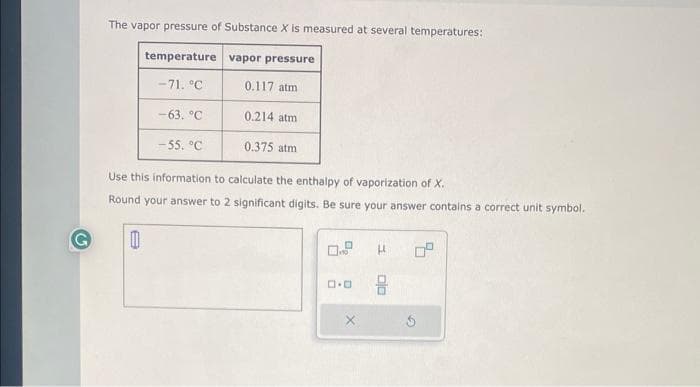 The vapor pressure of Substance X is measured at several temperatures:
temperature
vapor pressure
-71. °C
0.117 atm
0.214 atm
0.375 atm
Use this information to calculate the enthalpy of vaporization of X.
Round your answer to 2 significant digits. Be sure your answer contains a correct unit symbol.
0
-63. °C
-55. °C
ロ･ロ
μ