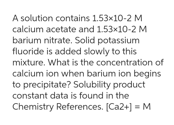 A solution contains 1.53x10-2 M
calcium acetate and 1.53×10-2 M
barium nitrate. Solid potassium
fluoride is added slowly to this
mixture. What is the concentration of
calcium ion when barium ion begins
to precipitate? Solubility product
constant data is found in the
Chemistry References. [Ca2+] = M