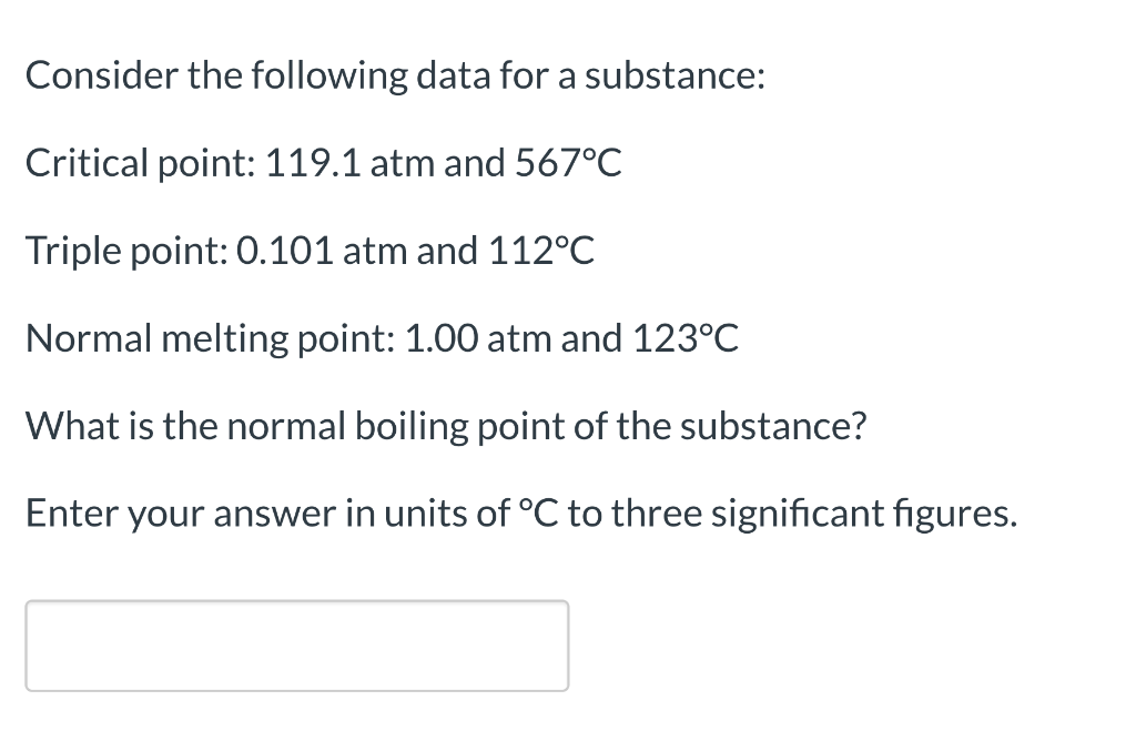 Consider the following data for a substance:
Critical point: 119.1 atm and 567°C
Triple point: 0.101 atm and 112°C
Normal melting point: 1.00 atm and 123°C
What is the normal boiling point of the substance?
Enter your answer in units of °C three significant figures.
