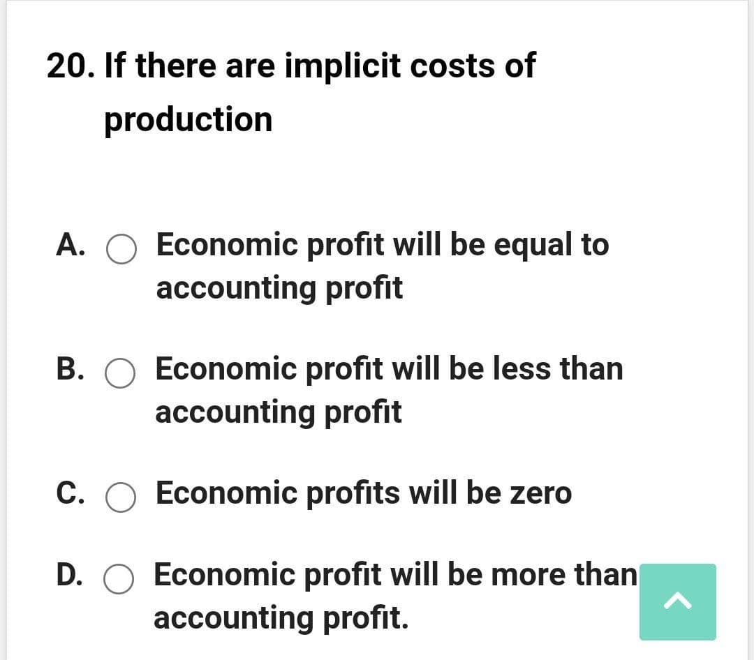 20. If there are implicit costs of
production
A. O Economic profit will be equal to
accounting profit
B. O Economic profit will be less than
accounting profit
C. O Economic profits will be zero
D. O Economic profit will be more than
accounting profit.
