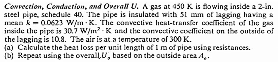 Convection, Conduction, and Overall U. A gas at 450 K is flowing inside a 2-in.
steel pipe, schedule 40. The pipe is insulated with 51 mm of lagging having a
mean k = 0.0623 W/m K. The convective heat-transfer coefficient of the gas
inside the pipe is 30.7 W/m2 K and the convective coefficient on the outside of
the lagging is 10.8. The air is at a temperature of 300 K.
(a) Calculate the heat loss per unit length of 1 m of pipe using resistances.
(b) Repeat using the overall U based on the outside area A..