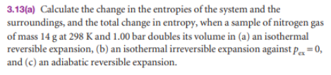 3.13(a) Calculate the change in the entropies of the system and the
surroundings, and the total change in entropy, when a sample of nitrogen gas
of mass 14 g at 298 K and 1.00 bar doubles its volume in (a) an isothermal
reversible expansion, (b) an isothermal irreversible expansion against p = 0,
and (c) an adiabatic reversible expansion.