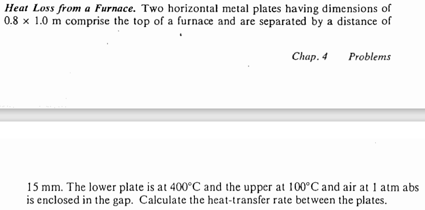 Heat Loss from a Furnace. Two horizontal metal plates having dimensions of
0.8 x 1.0 m comprise the top of a furnace and are separated by a distance of
Chap. 4 Problems
15 mm. The lower plate is at 400°C and the upper at 100°C and air at 1 atm abs
is enclosed in the gap. Calculate the heat-transfer rate between the plates.