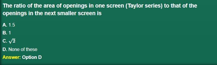 The ratio of the area of openings in one screen (Taylor series) to that of the
openings in the next smaller screen is
A. 1.5
B. 1
C. √/2
D. None of these
Answer: Option D