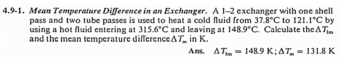 4.9-1. Mean Temperature Difference in an Exchanger. A 1-2 exchanger with one shell
pass and two tube passes is used to heat a cold fluid from 37.8°C to 121.1°C by
using a hot fluid entering at 315.6°C and leaving at 148.9°C. Calculate the A Tim
and the mean temperature difference AT in K.
Ans. A Tim 148.9 K; AT
= 131.8 K