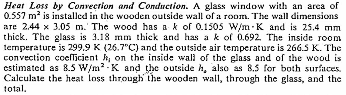 Heat Loss by Convection and Conduction. A glass window with an area of
0.557 m² is installed in the wooden outside wall of a room. The wall dimensions
are 2.44 x 3.05 m. The wood has a k of 0.1505 W/m K and is 25.4 mm
thick. The glass is 3.18 mm thick and has a k of 0.692. The inside room
temperature is 299.9 K (26.7°C) and the outside air temperature is 266.5 K. The
convection coefficient h, on the inside wall of the glass and of the wood is
estimated as 8.5 W/m² K and the outside h, also as 8.5 for both surfaces.
Calculate the heat loss through the wooden wall, through the glass, and the
total.