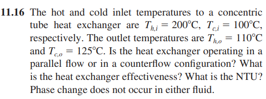 11.16 The hot and cold inlet temperatures to a concentric
tube heat exchanger are Thi= 200°C, Tei= 100°C,
respectively. The outlet temperatures are Tho = 110°C
and To= 125°C. Is the heat exchanger operating in a
parallel flow or in a counterflow configuration? What
is the heat exchanger effectiveness? What is the NTU?
Phase change does not occur in either fluid.