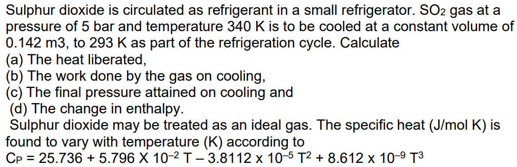 Sulphur dioxide is circulated as refrigerant in a small refrigerator. SO2 gas at a
pressure of 5 bar and temperature 340 K is to be cooled at a constant volume of
0.142 m3, to 293 K as part of the refrigeration cycle. Calculate
(a) The heat liberated,
(b) The work done by the gas on cooling,
(c) The final pressure attained on cooling and
(d) The change in enthalpy.
Sulphur dioxide may be treated as an ideal gas. The specific heat (J/mol K) is
found to vary with temperature (K) according to
CP = 25.736 + 5.796 X 10-2 T – 3.8112 x 10-5 T2 + 8.612 x 10-9 T3