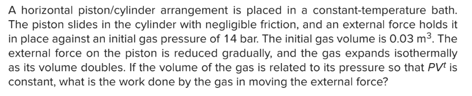 A horizontal piston/cylinder arrangement is placed in a constant-temperature bath.
The piston slides in the cylinder with negligible friction, and an external force holds it
in place against an initial gas pressure of 14 bar. The initial gas volume is 0.03 m³. The
external force on the piston is reduced gradually, and the gas expands isothermally
as its volume doubles. If the volume of the gas is related to its pressure so that PVt is
constant, what is the work done by the gas in moving the external force?