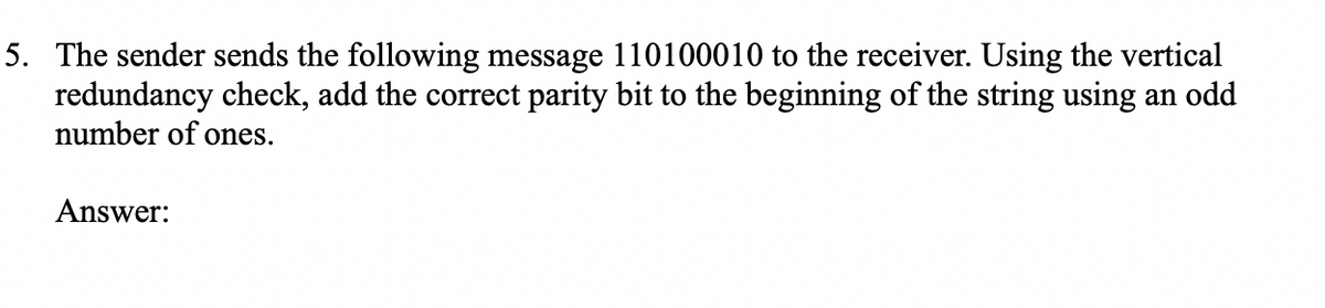 5. The sender sends the following message 110100010 to the receiver. Using the vertical
redundancy check, add the correct parity bit to the beginning of the string using an odd
number of ones.
Answer:
