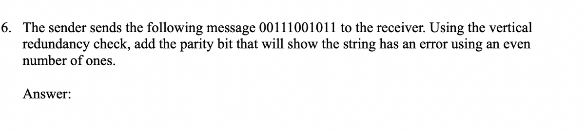 6. The sender sends the following message 00111001011 to the receiver. Using the vertical
redundancy check, add the parity bit that will show the string has an error using an even
number of ones.
Answer:
