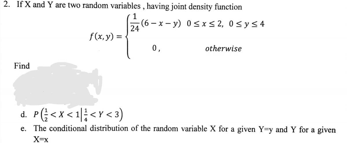 2. If X and Y are two random variables, having joint density function
1
(6-x-y) 0≤x≤ 2, 0≤ y ≤ 4
24
Find
f(x, y) =
0,
otherwise
d. P (= < X < 1 | = <Y <3)
e. The conditional distribution of the random variable X for a given Y=y and Y for a given
X=X