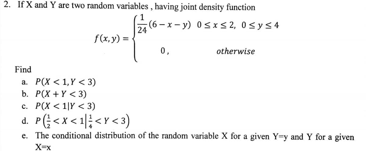 2. If X and Y are two random variables, having joint density function
1
(6-x-y) 0≤x≤ 2, 0≤ y ≤ 4
24
f(x, y) =
0,
otherwise
Find
a. P(X < 1,Y <3)
P(X+Y <3)
b.
c. P(X < 1|Y < 3)
d. P < X < 1<Y <3)
(√²/
G
e. The conditional distribution of the random variable X for a given Y=y and Y for a given
X=X