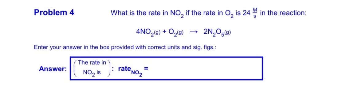 Problem 4
What is the rate in NO, if the rate in O, is 24 M in the reaction:
4NO,(9) + O2(9)
2N,Og(9)
Enter your answer in the box provided with correct units and sig. figs.:
The rate in
Answer:
: rate,
%3D
NO, is
