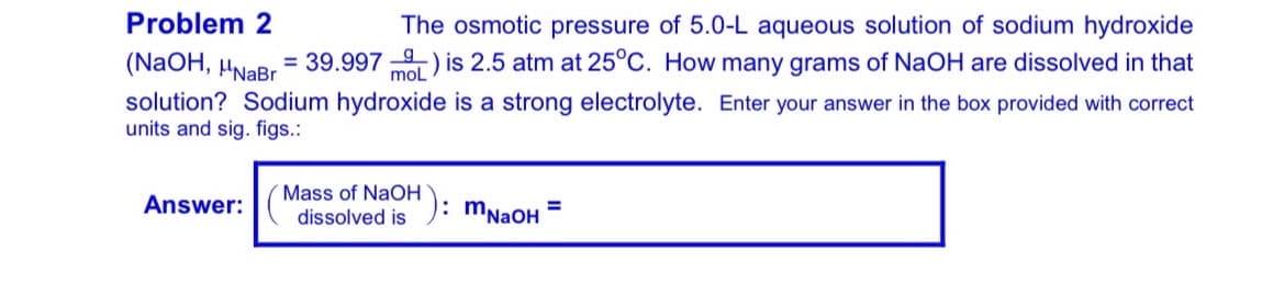 Problem 2
The osmotic pressure of 5.0-L aqueous solution of sodium hydroxide
(NaOH, HNaBr = 39.997 ) is 2.5 atm at 25°C. How many grams of NaOH are dissolved in that
mol
solution? Sodium hydroxide is a strong electrolyte. Enter your answer in the box provided with correct
units and sig. figs.:
´Mass of NaOH): mNaOH
Answer:
%3D
dissolved is
