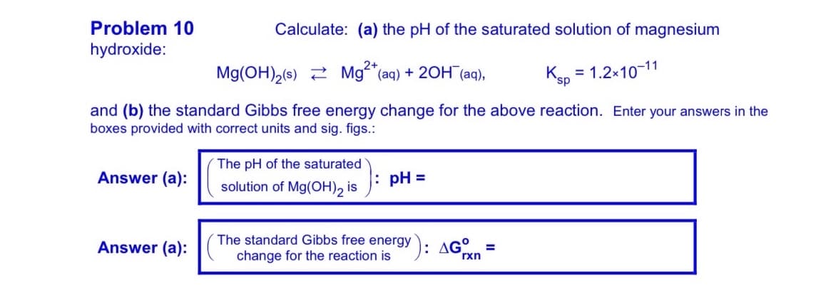 Problem 10
Calculate: (a) the pH of the saturated solution of magnesium
hydroxide:
Mg(OH),(s) 2 Mg (aq) + 20H (aq),
Ksp = 1.2x10-11
and (b) the standard Gibbs free energy change for the above reaction. Enter your answers in the
boxes provided with correct units and sig. figs.:
The pH of the saturated
Answer (a):
: pH =
solution of Mg(OH)2 is
The standard Gibbs free energy ): AG°.
Answer (a):
change for the reaction is
rxn
