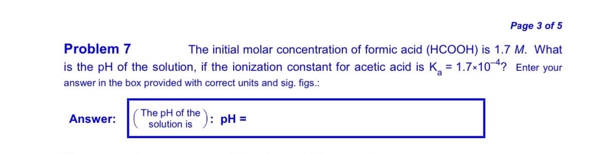Page 3 of 5
Problem 7
The initial molar concentration of formic acid (HCOOH) is 1.7 M. What
is the pH of the solution, if the ionization constant for acetic acid is K = 1.7×104? Enter your
answer in the box provided with correct units and sig. figs.:
The pH of the
solution is
Answer:
: pH =

