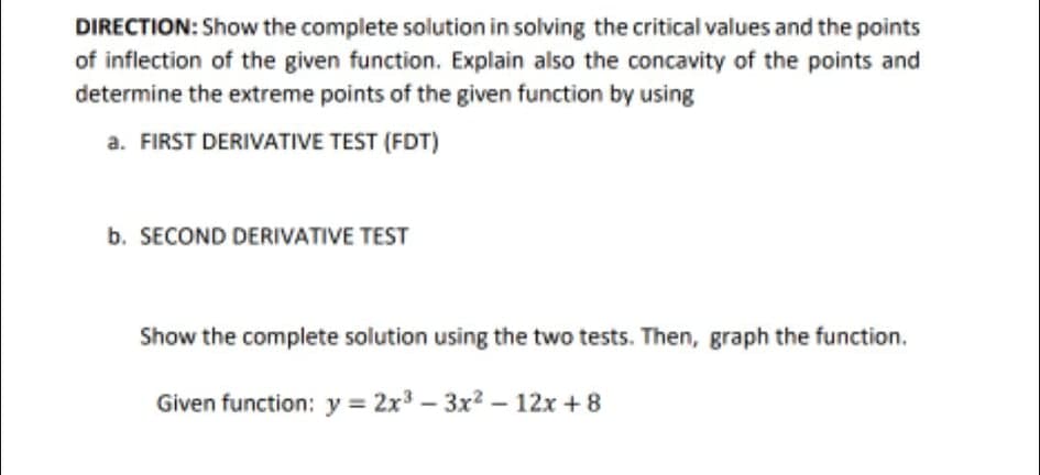 DIRECTION: Show the complete solution in solving the critical values and the points
of inflection of the given function. Explain also the concavity of the points and
determine the extreme points of the given function by using
a. FIRST DERIVATIVE TEST (FDT)
b. SECOND DERIVATIVE TEST
Show the complete solution using the two tests. Then, graph the function.
Given function: y = 2x3 – 3x2 – 12x + 8
