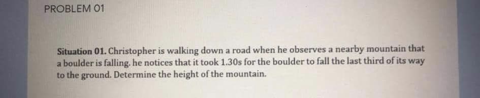 PROBLEM 01
Situation 01. Christopher is walking down a road when he observes a nearby mountain that
a boulder is falling. he notices that it took 1.30s for the boulder to fall the last third of its way
to the ground. Determine the height of the mountain.
