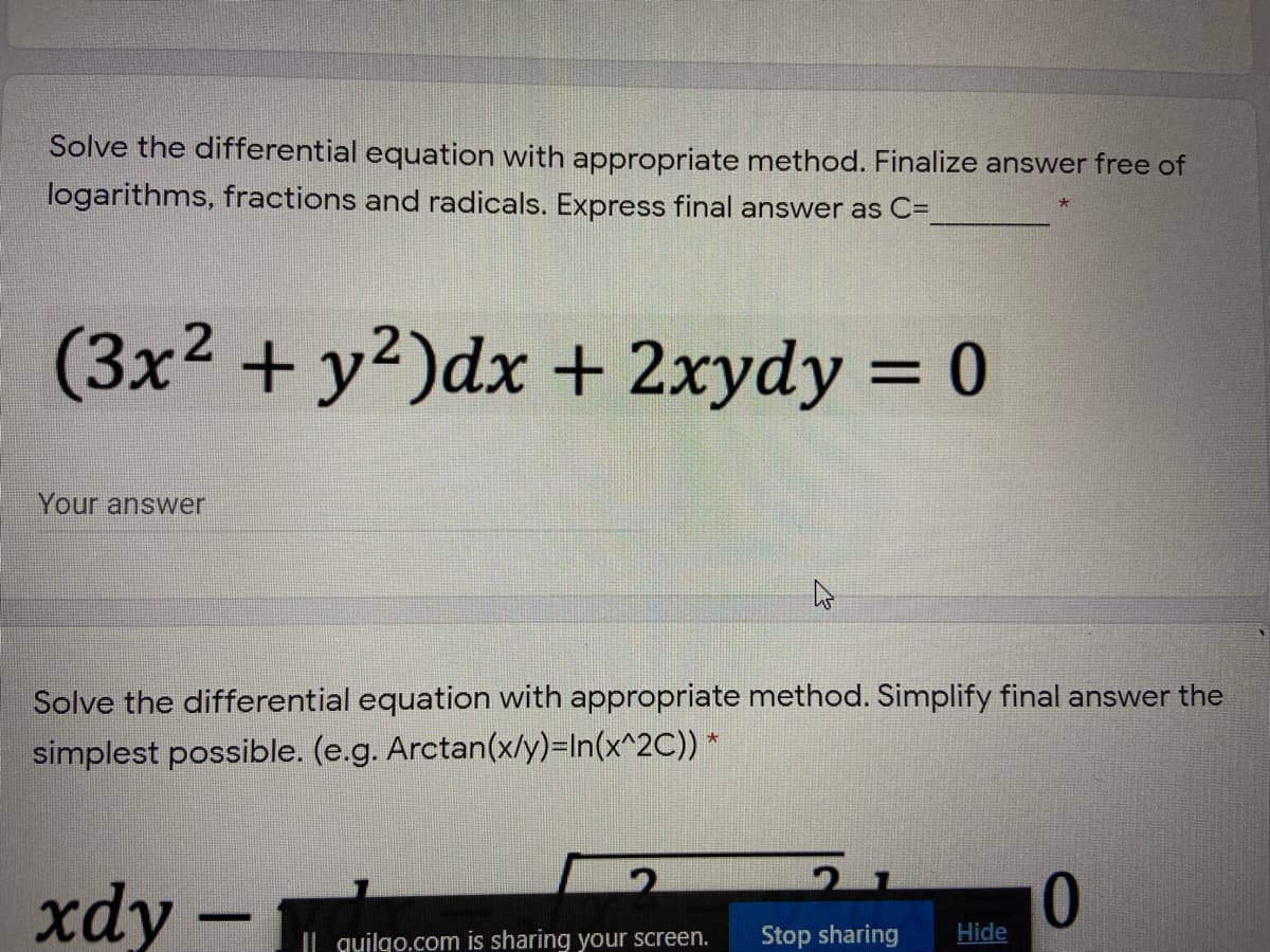 Solve the differential equation with appropriate method. Finalize answer free of
logarithms, fractions and radicals. Express final answer as C=
(3x2 + y2)dx + 2xydy = 0
%3D
Your answer
Solve the differential equation with appropriate method. Simplify final answer the
simplest possible. (e.g. Arctan(x/y)=In(x^2C)) *
xdy –
Il quilgo.com is sharing your screen.
Stop sharing
Hide
