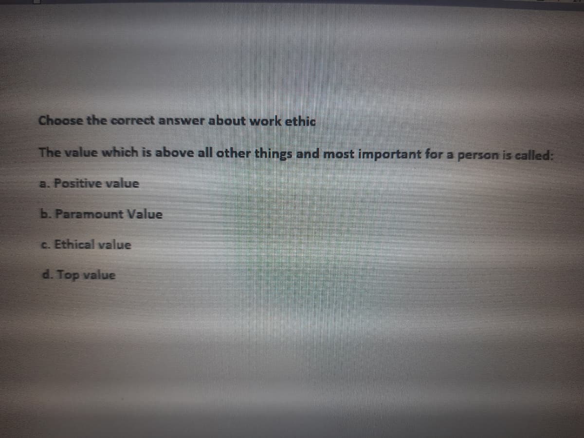 Choose the correct answer about work ethic
The value which is above all other things and most important for a person is called:
a. Positive value
b. Paramount Value
c. Ethical value
d. Top value

