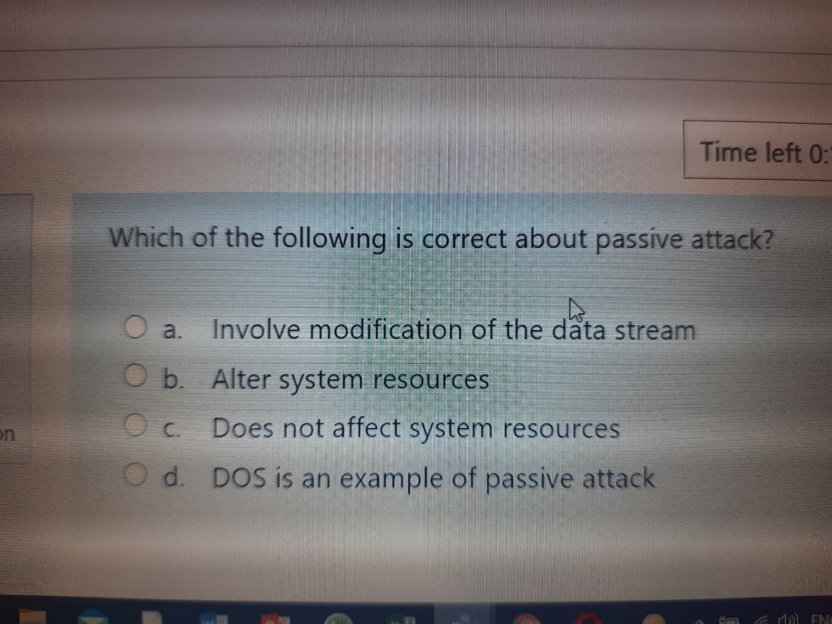 Time left 0:
Which of the following is correct about passive attack?
a.
Involve modification of the data stream
O b. Alter system resources
C.
Does not affect system resources
on
O d. DOS is an example of passive attack
1) EN
