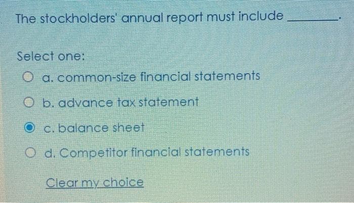 The stockholders' annual report must include
Select one:
O a. common-size financial statements
O b. advance tax statement
O c. balance sheet
O d. Competitor financial statements
Clear my choice
