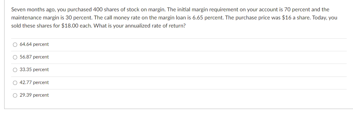 Seven months ago, you purchased 400 shares of stock on margin. The initial margin requirement on your account is 70 percent and the
maintenance margin is 30 percent. The call money rate on the margin loan is 6.65 percent. The purchase price was $16 a share. Today, you
sold these shares for $18.00 each. What is your annualized rate of return?
O 64.64 percent
O 56.87 percent
O 33.35 percent
O 42.77 percent
O 29.39 percent
O O
