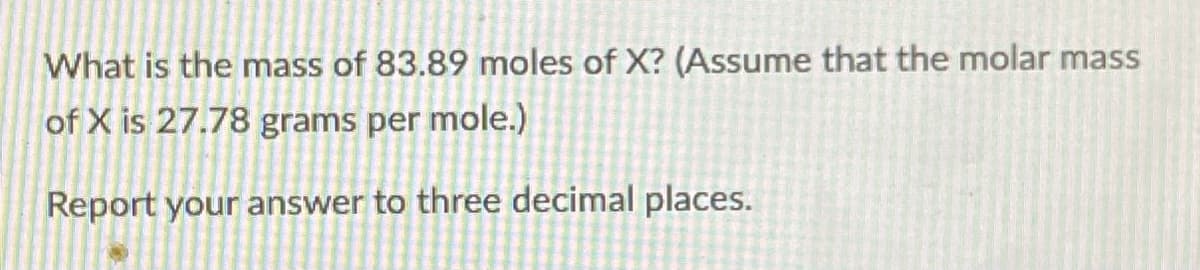 What is the mass of 83.89 moles of X? (Assume that the molar mass
of X is 27.78 grams per mole.)
Report your answer to three decimal places.
