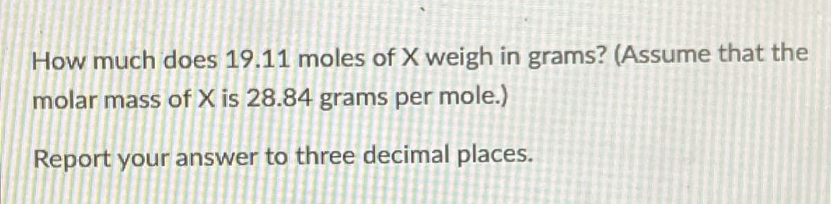 How much does 19.11 moles of X weigh in grams? (Assume that the
molar mass of X is 28.84 grams per mole.)
Report your answer to three decimal places.
