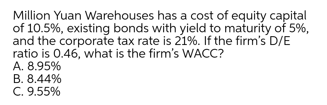 Million Yuan Warehouses has a cost of equity capital
of 10.5%, existing bonds with yield to maturity of 5%,
and the corporate tax rate is 21%. If the firm's D/E
ratio is 0.46, what is the firm's WACC?
A. 8.95%
B. 8.44%
C. 9.55%
