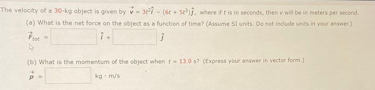 The velocity of a 30-kg object is given by v = 3t2i - (6t +
5t3)j, where if t is in seconds, then v will be in meters per second.
(a) What is the net force on the object as a function of time? (Assume SI units. Do not include units in your answer.)
Ftot
%3D
(b) What is the momentum of the object when t = 13.0 s? (Express your answer in vector form.)
kg · m/s
%3D
