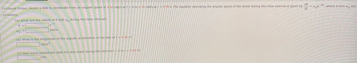 Frictional torque causes a disk to decelerate from an angular speed of 4.50 rad/s at t = 0 to 1.70 rad/s at t = 4.90 s. The equation describing the angular speed of the wheel during this time interval is given by
de
-bt
Woe
where b and wo are
constants.
dt
(a) What are the values of b and w, during this time interval?
b =
rad/s
(b) What is the magnitude of the angular acceleration of the disk at t = 4.90 s?
rad/s?
(c) How many revolutions does the disk make during the interval t = 0 tot = 4.90 s?
rev
