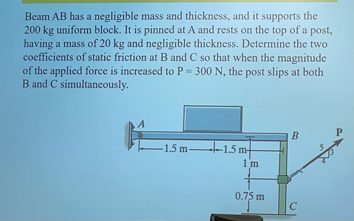 Beam AB has a negligible mass and thickness, and it supports the
200 kg uniform block. It is pinned at A and rests on the top of a post,
having a mass of 20 kg and negligible thickness. Determine the two
coefficients of static friction at B and C so that when the magnitude
of the applied force is increased to P = 300 N, the post slips at both
B and C simultaneously.
A
1.5 m t-1.5 m-
1 m
0.75 m
