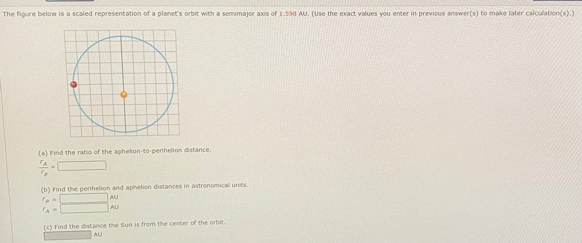 The figure below is a scaled representation of a planet's orbit with a semimajor axis of 1.598 AU. (Use the exact values you enter in previous answer(s) to make later calculation(s).)
(a) Find the ratio of the aphelion-to-perihelion distance.
TA
(b) Find the perihelion and aphelion distances in astronomical units.
AU
AU
(c) Find the distance the Sun is from the center of the orbit.
AU
