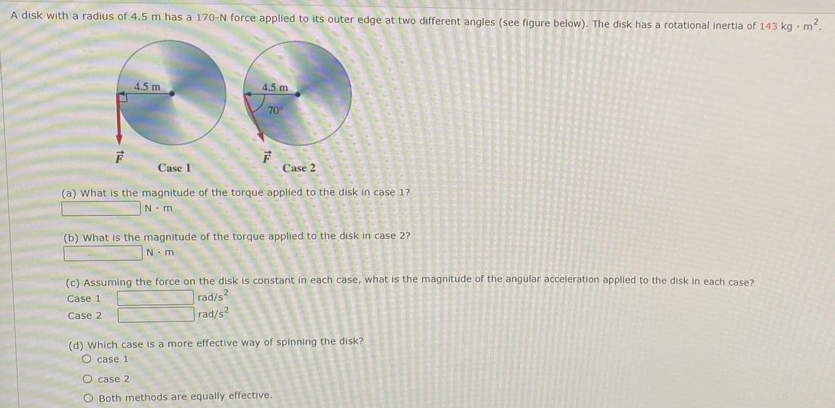 A disk with a radius of 4.5 m has a 170-N force applied to its outer edge at two different angles (see figure below). The disk has a rotational inertia of 143 kg m.
4.5 m
4.5 m
70
Case 1
Case 2
(a) What is the magnitude of the torque applied to the disk in case 1?
N m
(b) What is the magnitude of the torque applied to the disk in case 2?
N: m
(c) Assuming the force on the disk is constant in each case, what is the magnitude of the angular acceleration applied to the disk in each case?
2
Case 1
rad/s?
rad/s2
Case 2
(d) Which case is a more effective way of spinning the disk?
O case 1
О case 2
Both methods are equally effective.
