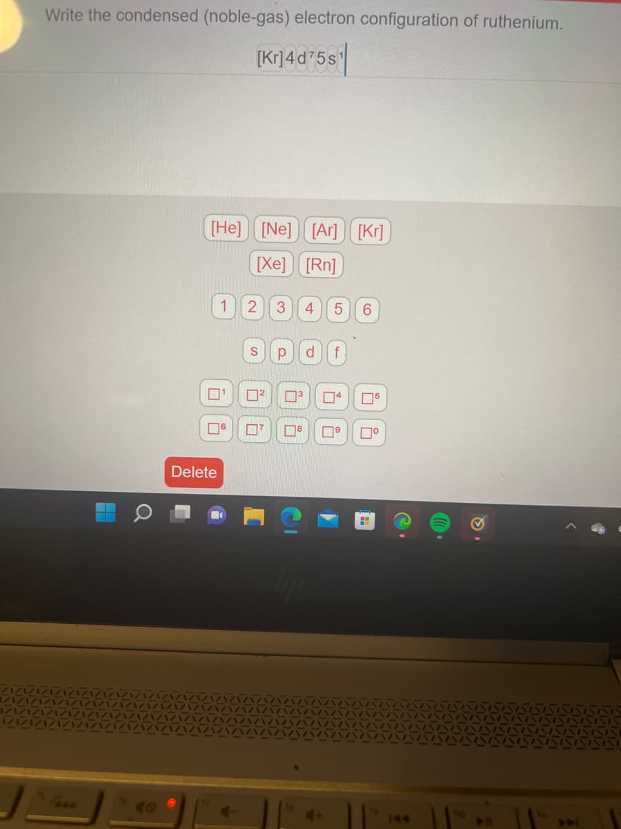 Write the condensed (noble-gas) electron configuration of ruthenium.
[kr]4d75s¹
H
[He] [Ne] [Ar] [Kr]
[Xe] [Rn]
1
0¹
☐6
Delete
2
S
²
7
3 4 5 6
p d f
8
6
05
П⁰