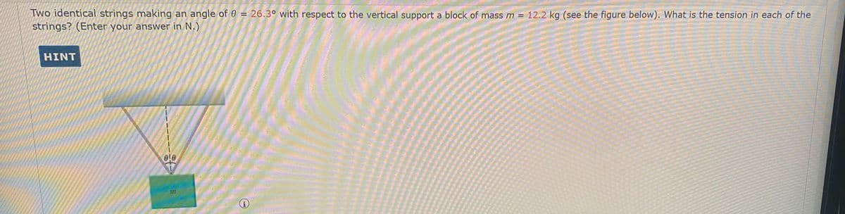 Two identical strings making an angle of 0 = 26.3° with respect to the vertical support a block of mass m = 12.2 kg (see the figure below). What is the tension in each of the
strings? (Enter your answer in N.)
HINT
