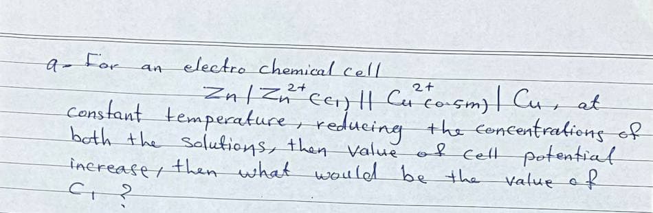 9-For
electro chemical cell
2+
Znl Zn*cer) || Cu co-sm)| Cur at
constant temperature, reducing the concentraliong of
both the Solutions, then Value of celtt potential
inerease, then what would be the value af
