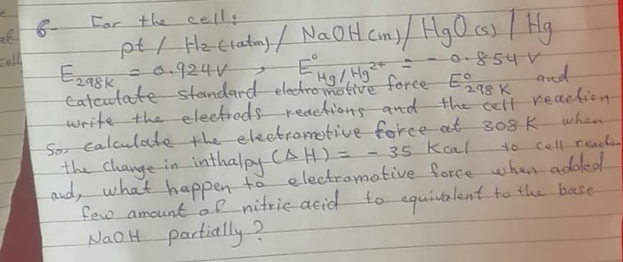 Far the cell:
pt/ Hz clatuy / NaOH Com)/ Hg0 cs)/ Hg
cel
-0.924V
854V
198K
eatcutate standard eledromotive force Eas K
write the eleetreds reaehions and the ett reaction
So calculate the electromotive force at s08 K
the change in inthalpy (AH)=
and, what happen to electramotive forcewihen adokd
few amount of nitrie acid to equitalent to the base
Hg/Hg
when
- 35 kcal
to cell reachin
NaoH partially 2
