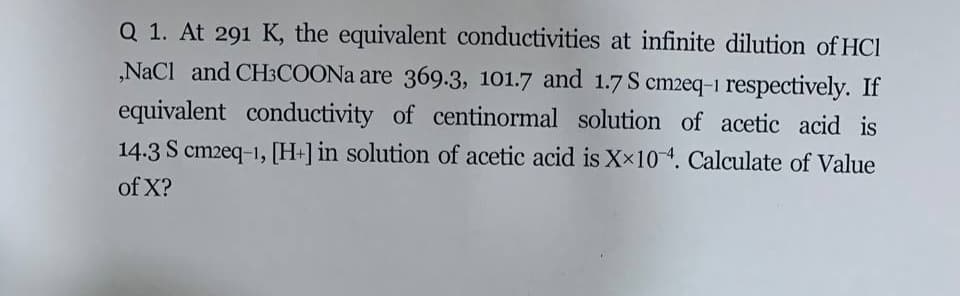 Q 1. At 291 K, the equivalent conductivities at infinite dilution of HCl
„NaCl and CH3COONA are 369.3, 101.7 and 1.7 S cm2eq-1 respectively. If
equivalent conductivity of centinormal solution of acetic acid is
14.3 S cm2eq-1, [H+]in solution of acetic acid is Xx104. Calculate of Value
of X?
