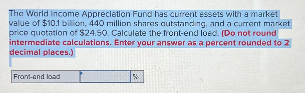 The World Income Appreciation Fund has current assets with a market
value of $10.1 billion, 440 million shares outstanding, and a current market
price quotation of $24.50. Calculate the front-end load. (Do not round
intermediate calculations. Enter your answer as a percent rounded to 2
decimal places.)
Front-end load
%