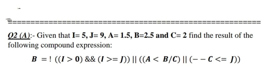 Q2 (A):- Given that I= 5, J= 9, A= 1.5, B=2.5 and C= 2 find the result of the
following compound expression:
B = ! ((I > 0) && (I >= J)) || ((A < B/C) || (– – C <= ]))
