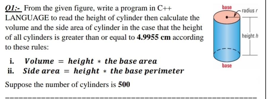Q1:- From the given figure, write a program in C++
LANGUAGE to read the height of cylinder then calculate the
volume and the side area of cylinder in the case that the height
of all cylinders is greater than or equal to 4.9955 cm according
base
- radius r
height h
to these rules:
i. Volume = height * the base area
ii. Side area =
base
height * the base perimeter
Suppose the number of cylinders is 500
