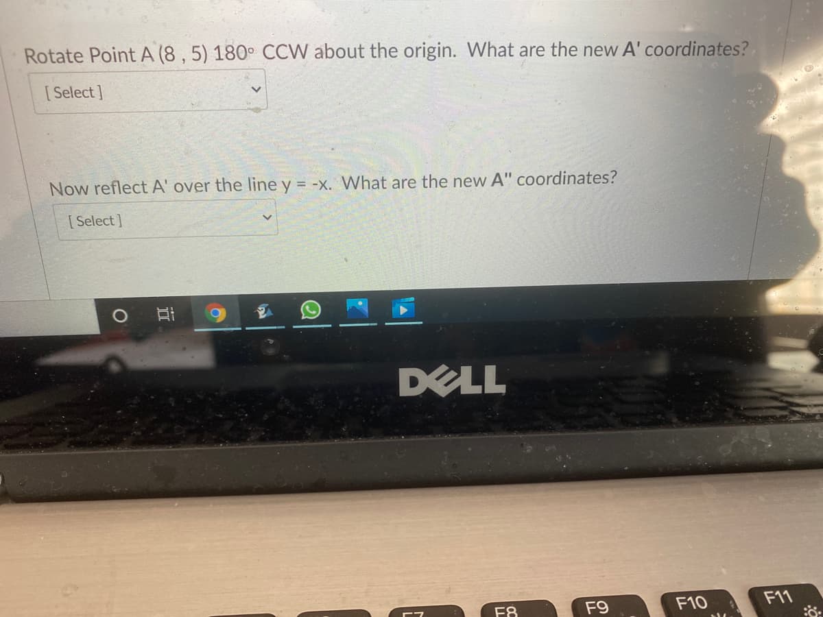 Rotate Point A (8 , 5) 180° CCW about the origin. What are the new A' coordinates?
[ Select]
Now reflect A' over the line y = -x. VWhat are the new A" coordinates?
[ Select]
DELL
F8
F9
F10
F11
