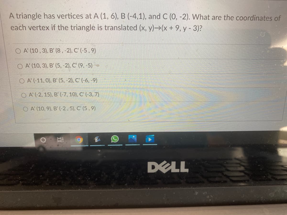 A triangle has vertices at A (1, 6), B (-4,1), and C (0, -2). What are the coordinates of
each vertex if the triangle is translated (x, y)→(x+ 9, y - 3)?
O A' (10, 3), B' (8,-2), C' (-5 , 9)
O A' (10, 3), B' (5, -2), C' (9, -5)
O A'(-11, 0), B' (5, -2), C' (-6, -9)
O A' (-2, 15), B' (-7, 10), C' (-3, 7)
O A' (10, 9), B'(-2,5), C' (5 , 9)
DELL
