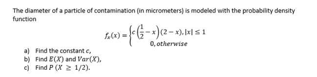The diameter of a particle of contamination (in micrometers) is modeled with the probability density
function
:-x)(2 – x), l×l <1
0, otherwise
fx(x) =.
a) Find the constant c,
b) Find E(X) and Var(X),
c) Find P (X 2 1/2).
